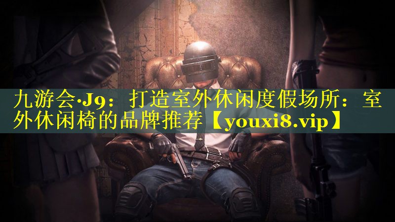 九游会·J9：打造室外休闲度假场所：室外休闲椅的品牌推荐