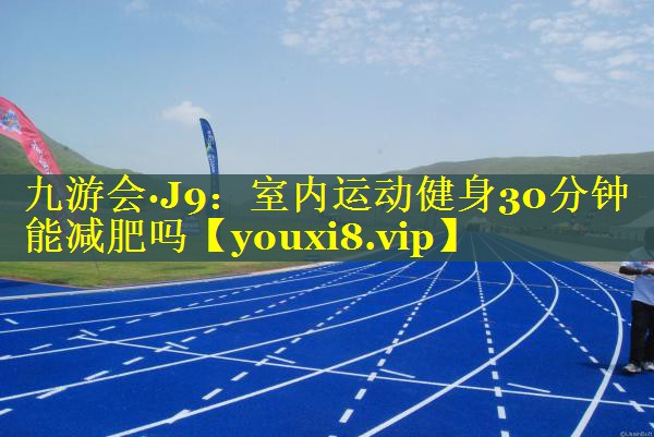 九游会·J9：室内运动健身30分钟能减肥吗