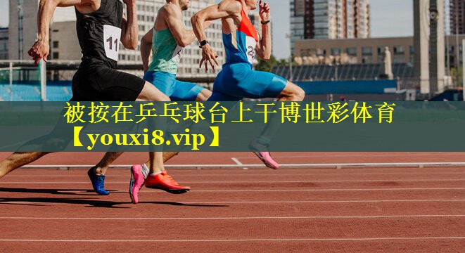 被按在乒乓球台上干博世彩体育