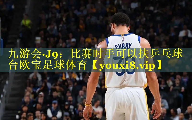 九游会·J9：比赛时手可以扶乒乓球台欧宝足球体育