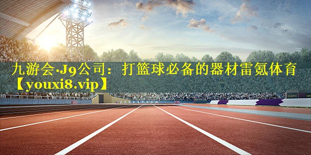 九游会·J9公司：打篮球必备的器材雷氪体育