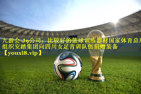 九游会·J9公司：比较好的篮球训练器材国家体育总局组织安踏集团向四川女足青训队伍捐赠装备