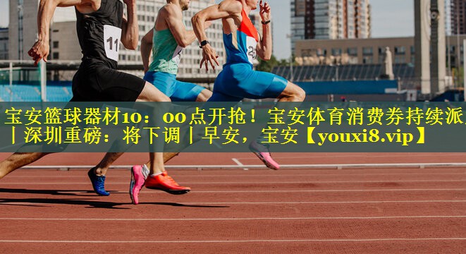 宝安篮球器材10：00点开抢！宝安体育消费券持续派发丨深圳重磅：将下调丨早安，宝安